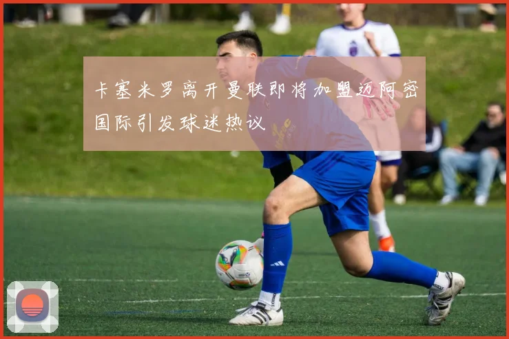 卡塞米罗离开曼联即将加盟迈阿密国际引发球迷热议
