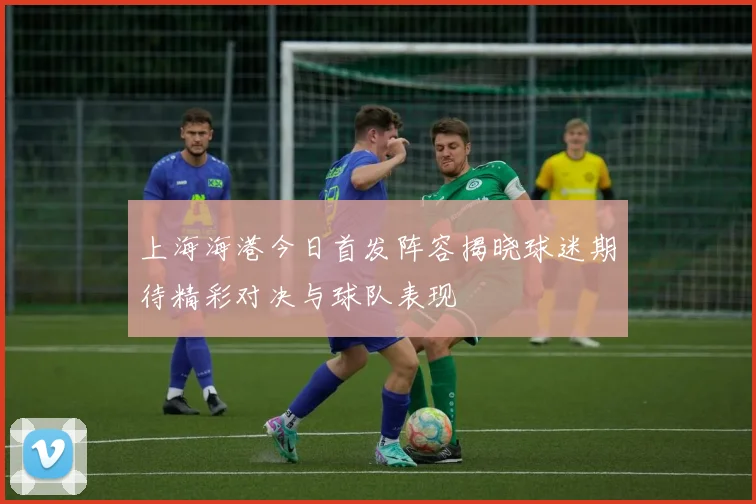 上海海港今日首发阵容揭晓球迷期待精彩对决与球队表现
