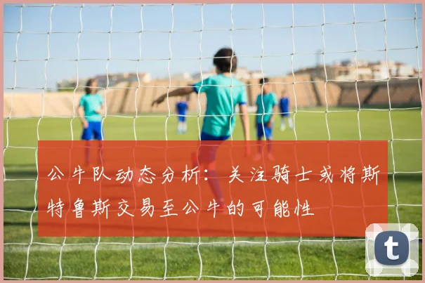 公牛队动态分析：关注骑士或将斯特鲁斯交易至公牛的可能性