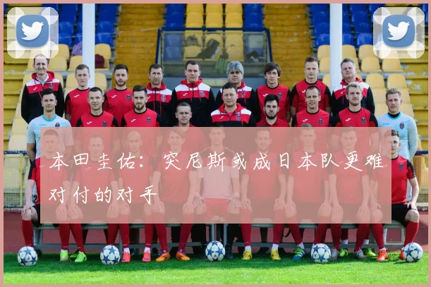本田圭佑：突尼斯或成日本队更难对付的对手