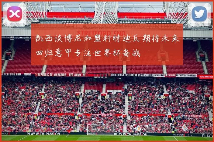 凯西谈博尼加盟科特迪瓦期待未来回归意甲专注世界杯备战