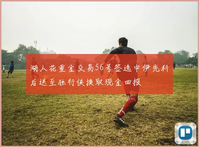 湖人花重金交易56号签选中伊先科后送至独行侠换取现金回报