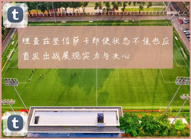 理查兹坚信萨卡即使状态不佳也应首发出战展现实力与决心