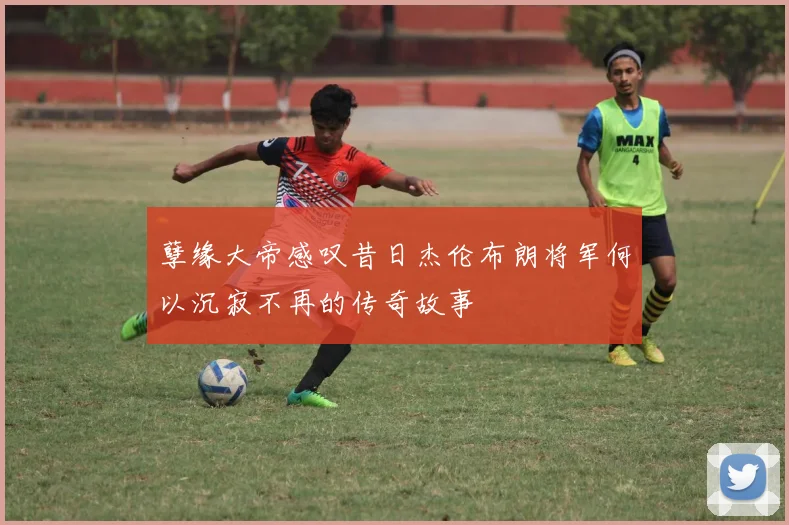 孽缘大帝感叹昔日杰伦布朗将军何以沉寂不再的传奇故事