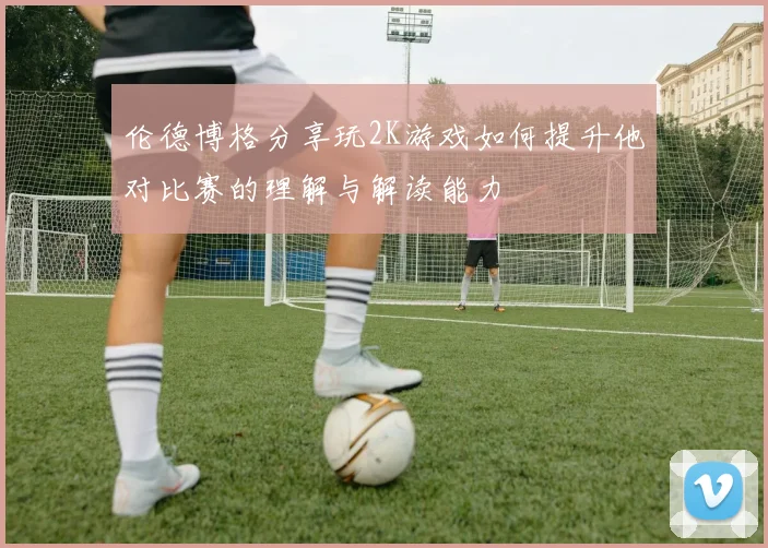 伦德博格分享玩2K游戏如何提升他对比赛的理解与解读能力