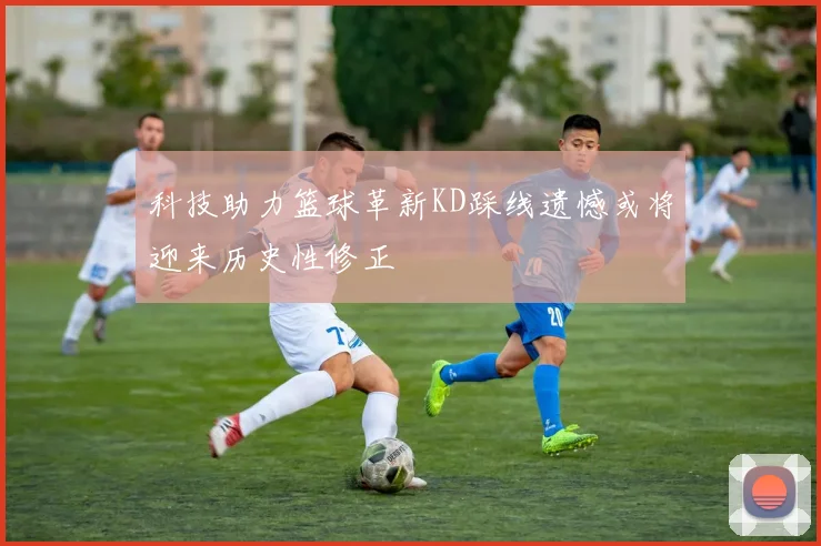 科技助力篮球革新KD踩线遗憾或将迎来历史性修正