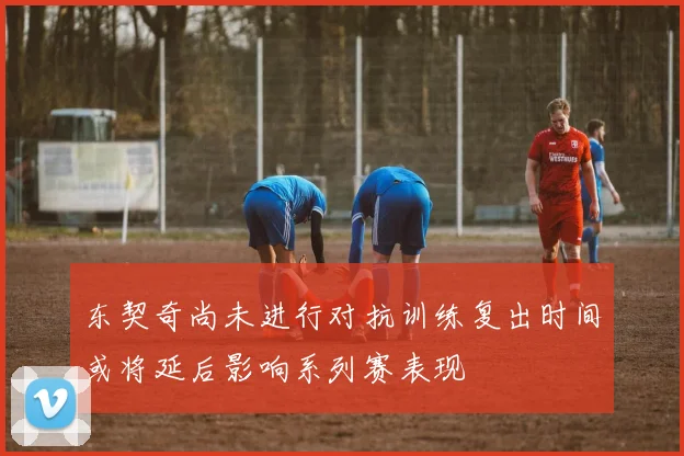 东契奇尚未进行对抗训练复出时间或将延后影响系列赛表现