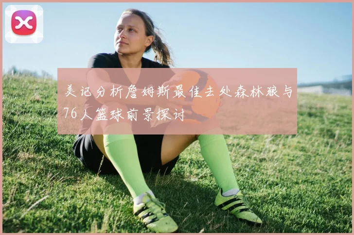 美记分析詹姆斯最佳去处森林狼与76人篮球前景探讨