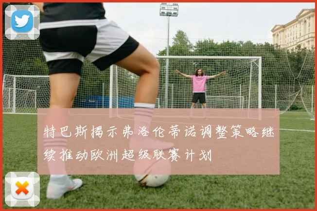 特巴斯揭示弗洛伦蒂诺调整策略继续推动欧洲超级联赛计划