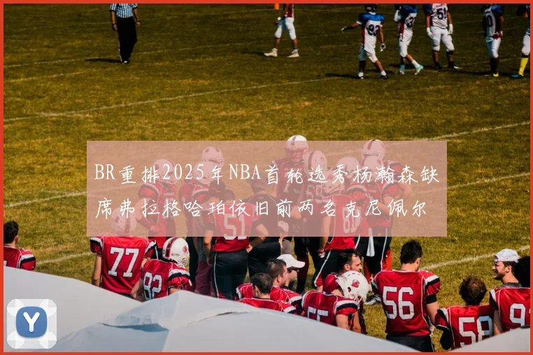 BR重排2025年NBA首轮选秀杨瀚森缺席弗拉格哈珀依旧前两名克尼佩尔锁定探花位