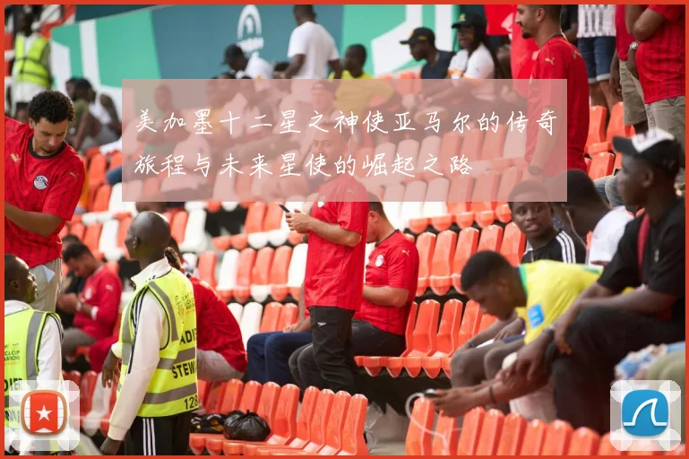 美加墨十二星之神使亚马尔的传奇旅程与未来星使的崛起之路