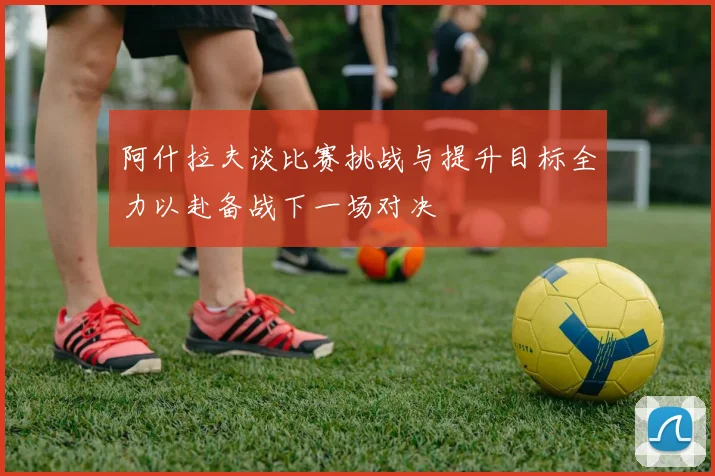 阿什拉夫谈比赛挑战与提升目标全力以赴备战下一场对决