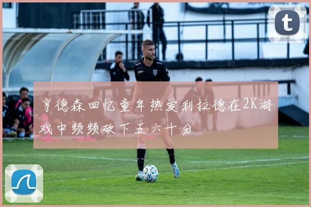 亨德森回忆童年热爱利拉德在2K游戏中频频砍下五六十分