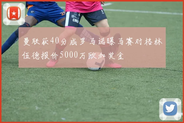 曼联获40分成罗马诺曝马赛对格林伍德报价5000万欧加奖金
