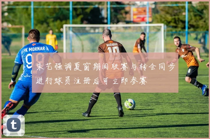 朱艺强调夏窗期间联赛与转会同步进行球员注册后可立即参赛