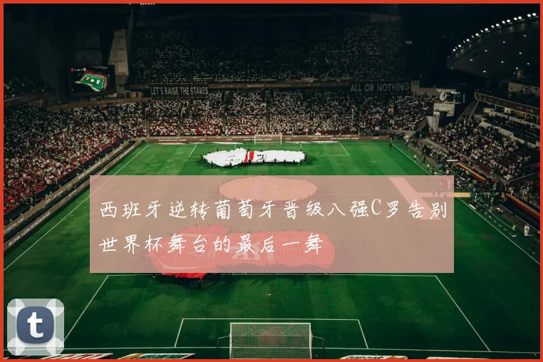 西班牙逆转葡萄牙晋级八强C罗告别世界杯舞台的最后一舞