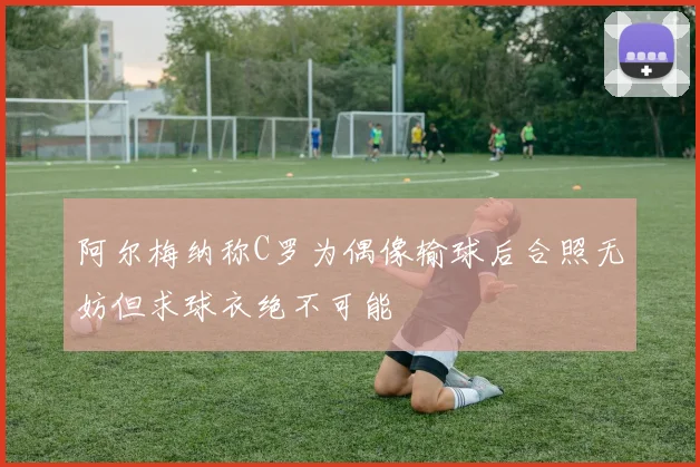 阿尔梅纳称C罗为偶像输球后合照无妨但求球衣绝不可能